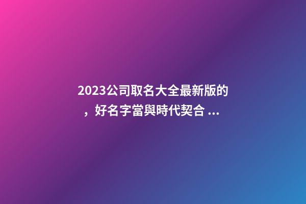 2023公司取名大全最新版的，好名字當與時代契合！